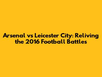 Arsenal vs Leicester City: Reliving the 2016 Football Battles