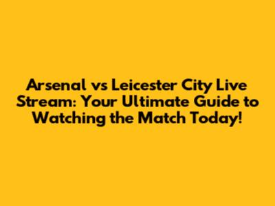 Arsenal vs Leicester City Live Stream: Your Ultimate Guide to Watching the Match Today!