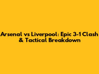 Arsenal vs Liverpool: Epic 3-1 Clash & Tactical Breakdown