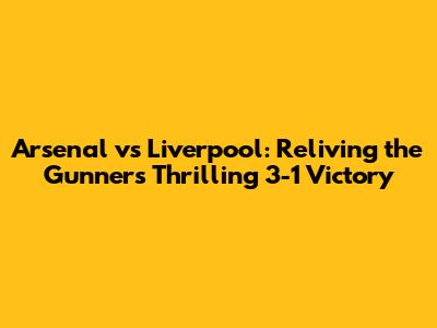 Arsenal vs Liverpool: Reliving the Gunners' Thrilling 3-1 Victory