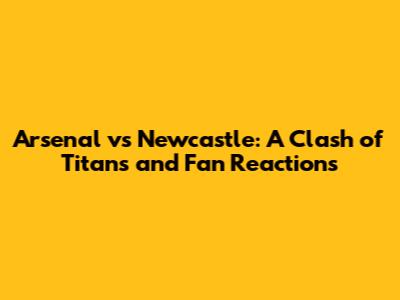 Arsenal vs Newcastle: A Clash of Titans and Fan Reactions