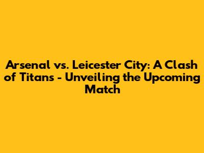 Arsenal vs. Leicester City: A Clash of Titans - Unveiling the Upcoming Match