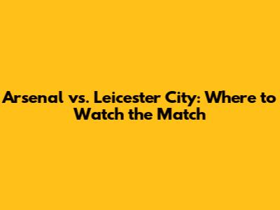Arsenal vs. Leicester City: Where to Watch the Match