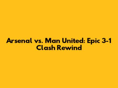 Arsenal vs. Man United: Epic 3-1 Clash Rewind