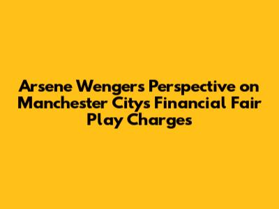 Arsene Wenger's Perspective on Manchester City's Financial Fair Play Charges