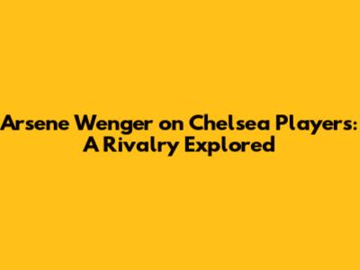 Arsene Wenger on Chelsea Players: A Rivalry Explored