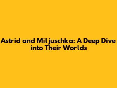 Astrid and Miljuschka: A Deep Dive into Their Worlds