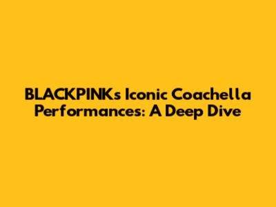 BLACKPINK's Iconic Coachella Performances: A Deep Dive