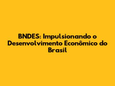 BNDES: Impulsionando o Desenvolvimento Econômico do Brasil