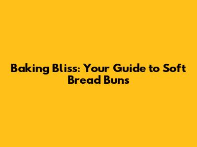 Baking Bliss: Your Guide to Soft Bread Buns