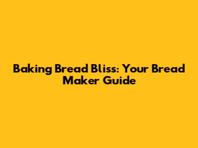 Baking Bread Bliss: Your Bread Maker Guide