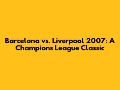 Barcelona vs. Liverpool 2007: A Champions League Classic