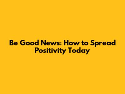 Be Good News: How to Spread Positivity Today