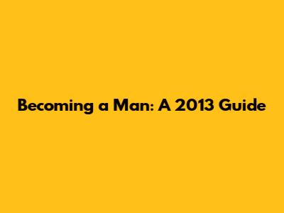 Becoming a Man: A 2013 Guide