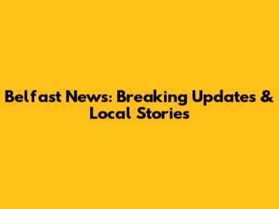 Belfast News: Breaking Updates & Local Stories