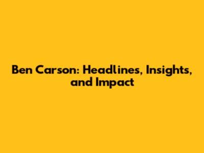 Ben Carson: Headlines, Insights, and Impact