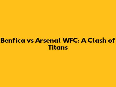 Benfica vs Arsenal WFC: A Clash of Titans