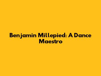 Benjamin Millepied: A Dance Maestro