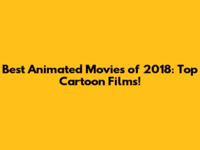Best Animated Movies of 2018: Top Cartoon Films!