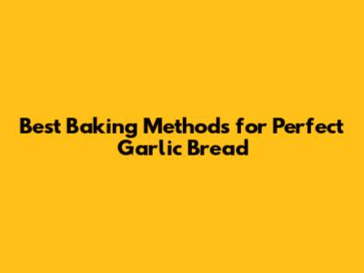 Best Baking Methods for Perfect Garlic Bread