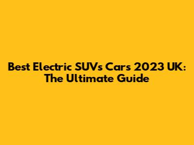 Best Electric SUVs Cars 2023 UK: The Ultimate Guide