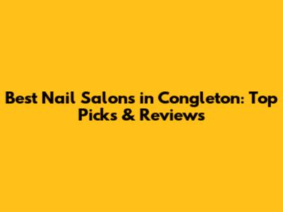Best Nail Salons in Congleton: Top Picks & Reviews