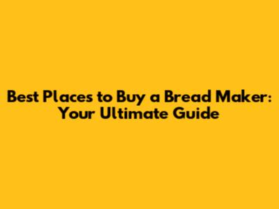 Best Places to Buy a Bread Maker: Your Ultimate Guide