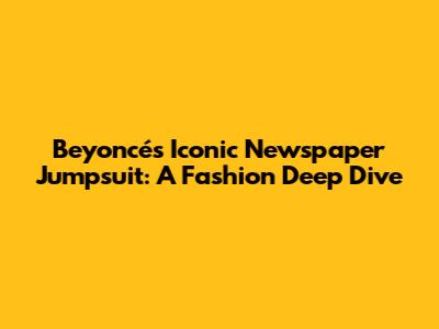 Beyoncé's Iconic Newspaper Jumpsuit: A Fashion Deep Dive