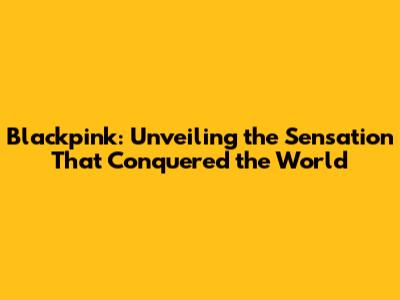 Blackpink: Unveiling the Sensation That Conquered the World