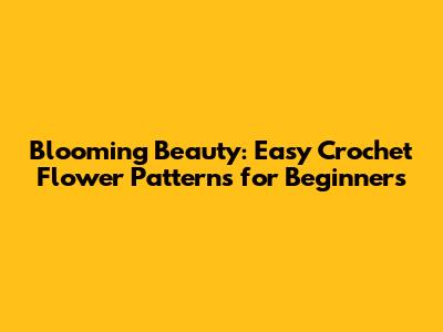 Blooming Beauty: Easy Crochet Flower Patterns for Beginners