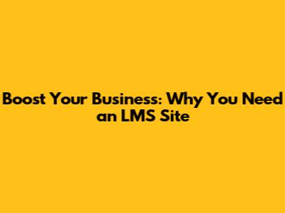 Boost Your Business: Why You Need an LMS Site