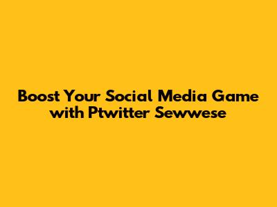 Boost Your Social Media Game with Ptwitter Sewwese
