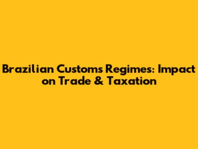 Brazilian Customs Regimes: Impact on Trade & Taxation