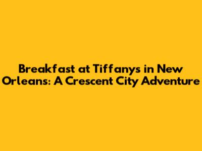 Breakfast at Tiffany's in New Orleans: A Crescent City Adventure
