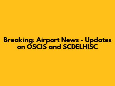 Breaking: Airport News - Updates on OSCIS and SCDELHISC
