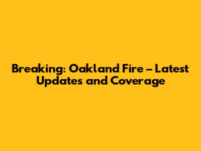 Breaking: Oakland Fire – Latest Updates and Coverage