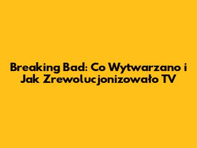 Breaking Bad: Co Wytwarzano i Jak Zrewolucjonizowało TV