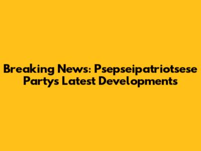 Breaking News: Psepseipatriotsese Party's Latest Developments