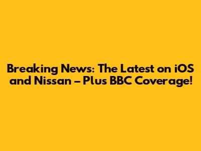 Breaking News: The Latest on iOS and Nissan – Plus BBC Coverage!
