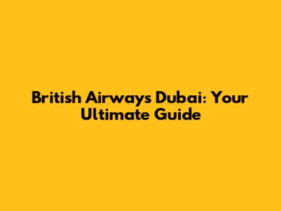 British Airways Dubai: Your Ultimate Guide