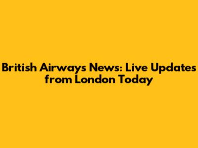 British Airways News: Live Updates from London Today