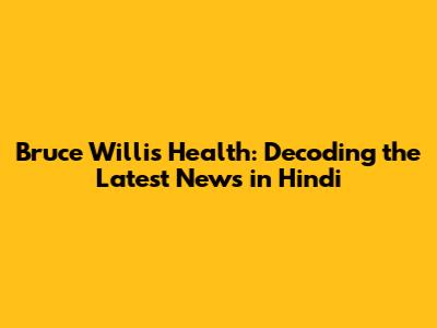 Bruce Willis' Health: Decoding the Latest News in Hindi