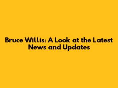 Bruce Willis: A Look at the Latest News and Updates