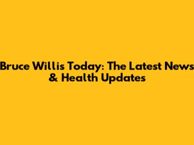 Bruce Willis Today: The Latest News & Health Updates