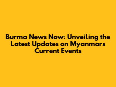 Burma News Now: Unveiling the Latest Updates on Myanmar's Current Events