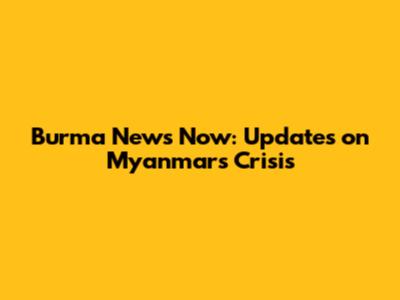 Burma News Now: Updates on Myanmar's Crisis