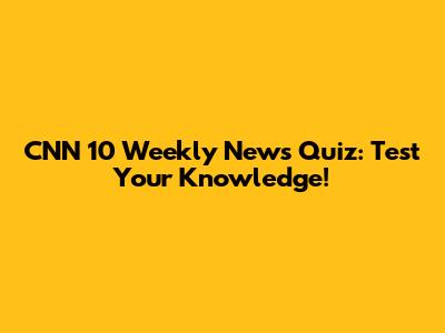 CNN 10 Weekly News Quiz: Test Your Knowledge!