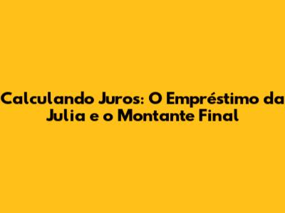 Calculando Juros: O Empréstimo da Julia e o Montante Final