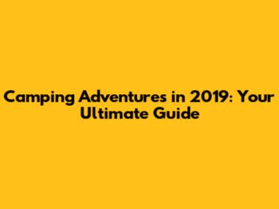 Camping Adventures in 2019: Your Ultimate Guide