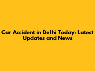 Car Accident in Delhi Today: Latest Updates and News